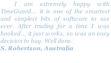   I am extremely happy with TimeGuard... it is one of the smartest and simplest bits of software to use ever. After trialing for a time I was hooked... it just works, so was an easy decision to buy. Well done.
S. Robertson, Australia
